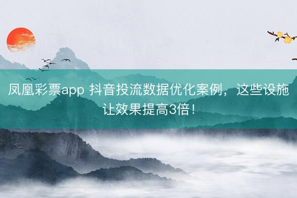 凤凰彩票app 抖音投流数据优化案例，这些设施让效果提高3倍！