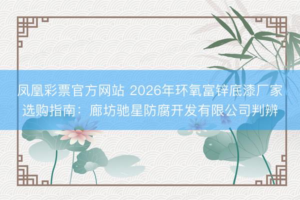 凤凰彩票官方网站 2026年环氧富锌底漆厂家选购指南：廊坊驰星防腐开发有限公司判辨