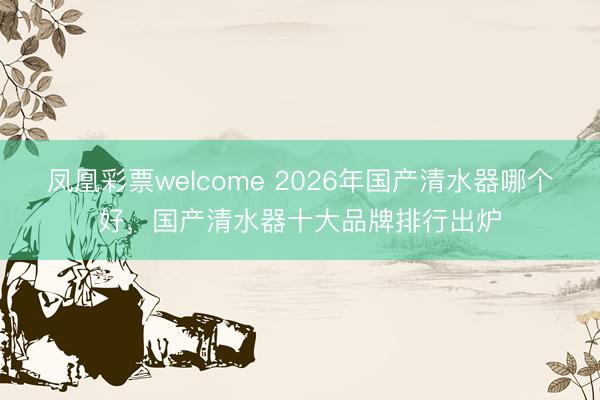 凤凰彩票welcome 2026年国产清水器哪个好，国产清水器十大品牌排行出炉