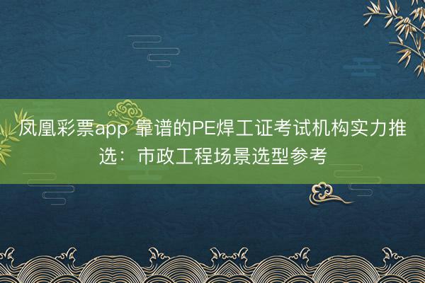 凤凰彩票app 靠谱的PE焊工证考试机构实力推选：市政工程场景选型参考