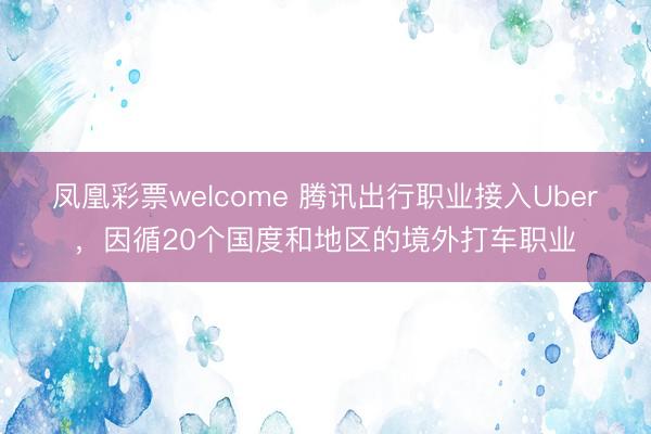 凤凰彩票welcome 腾讯出行职业接入Uber，因循20个国度和地区的境外打车职业