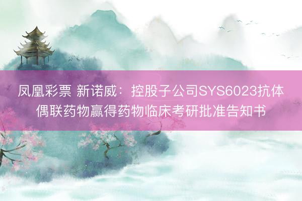 凤凰彩票 新诺威：控股子公司SYS6023抗体偶联药物赢得药物临床考研批准告知书