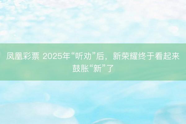 凤凰彩票 2025年“听劝”后，新荣耀终于看起来鼓胀“新”了