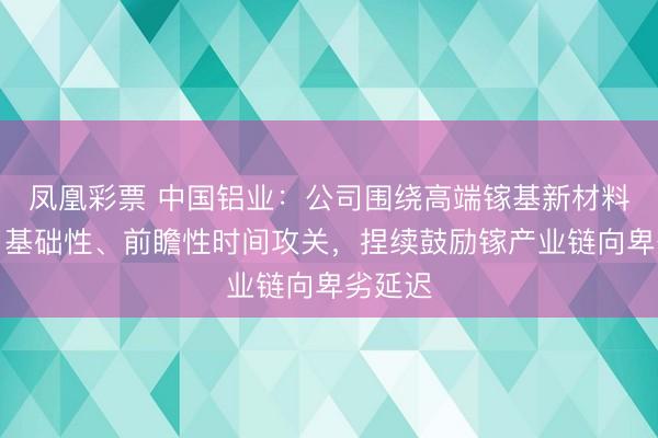 凤凰彩票 中国铝业：公司围绕高端镓基新材料开展了基础性、前瞻性时间攻关，捏续鼓励镓产业链向卑劣延迟