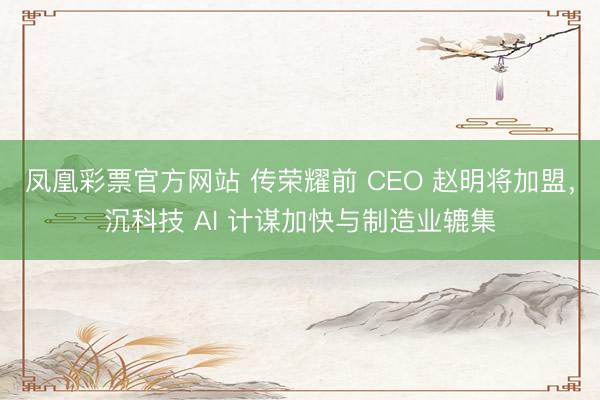 凤凰彩票官方网站 传荣耀前 CEO 赵明将加盟，沉科技 AI 计谋加快与制造业辘集