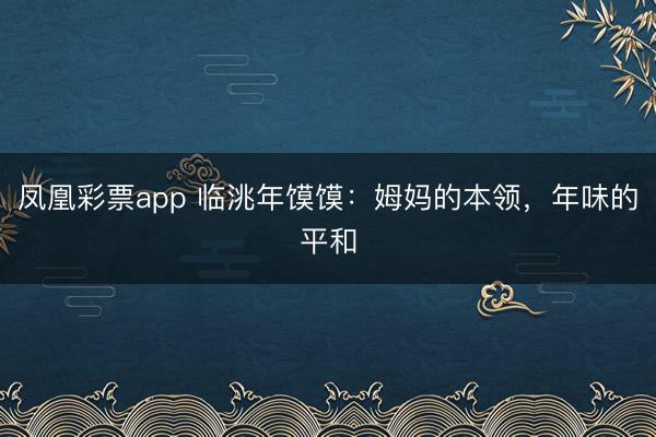 凤凰彩票app 临洮年馍馍：姆妈的本领，年味的平和