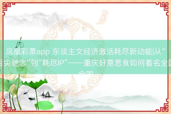 凤凰彩票app 东谈主文经济激活耗尽新动能|从“舌尖驰念”到“耗尽IP”——重庆好意思食如何着名全国