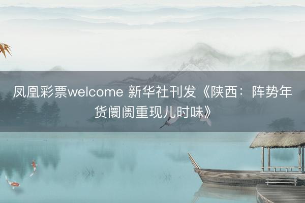 凤凰彩票welcome 新华社刊发《陕西：阵势年货阛阓重现儿时味》