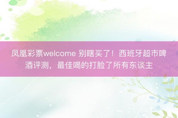 凤凰彩票welcome 别瞎买了！西班牙超市啤酒评测，最佳喝的打脸了所有东谈主