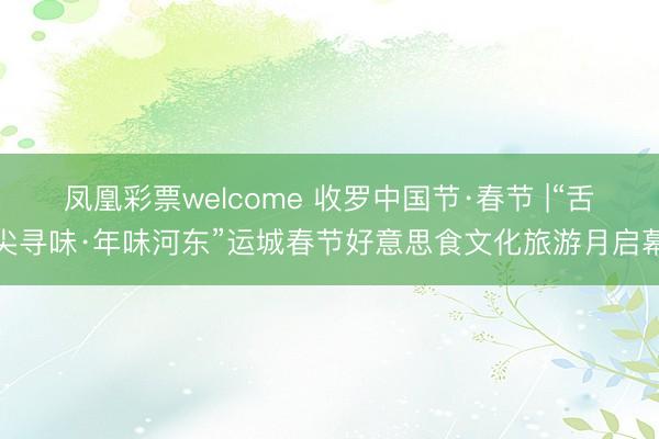 凤凰彩票welcome 收罗中国节·春节 |“舌尖寻味·年味河东”运城春节好意思食文化旅游月启幕