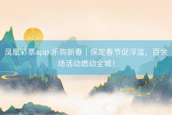 凤凰彩票app 乐购新春｜保定春节促浮滥，百余场活动燃动全城！