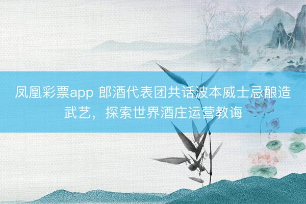 凤凰彩票app 郎酒代表团共话波本威士忌酿造武艺，探索世界酒庄运营教诲