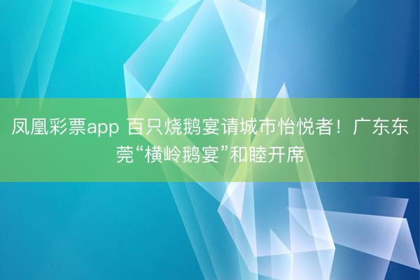 凤凰彩票app 百只烧鹅宴请城市怡悦者！广东东莞“横岭鹅宴”和睦开席