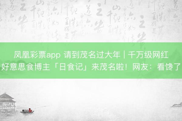 凤凰彩票app 请到茂名过大年 | 千万级网红好意思食博主「日食记」来茂名啦！网友：看馋了