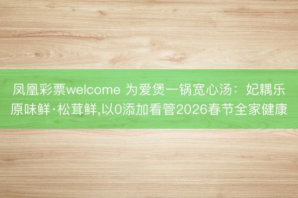 凤凰彩票welcome 为爱煲一锅宽心汤：妃耦乐原味鲜·松茸鲜,以0添加看管2026春节全家健康