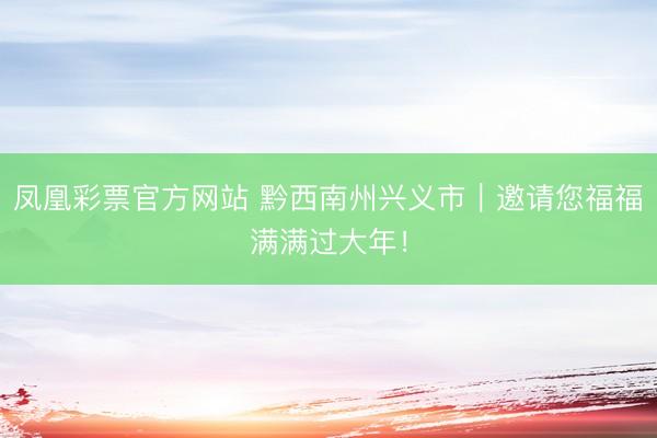 凤凰彩票官方网站 黔西南州兴义市｜邀请您福福满满过大年！