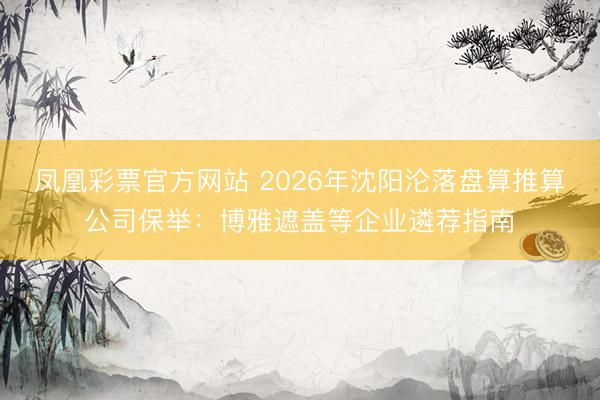 凤凰彩票官方网站 2026年沈阳沦落盘算推算公司保举：博雅遮盖等企业遴荐指南
