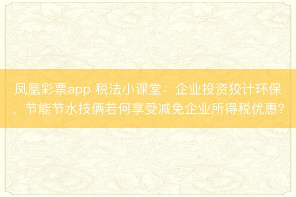 凤凰彩票app 税法小课堂：企业投资狡计环保、节能节水技俩若何享受减免企业所得税优惠？