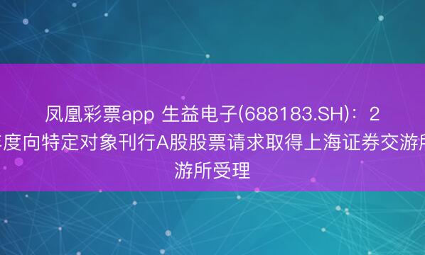 凤凰彩票app 生益电子(688183.SH)：2025年度向特定对象刊行A股股票请求取得上海证券交游所受理