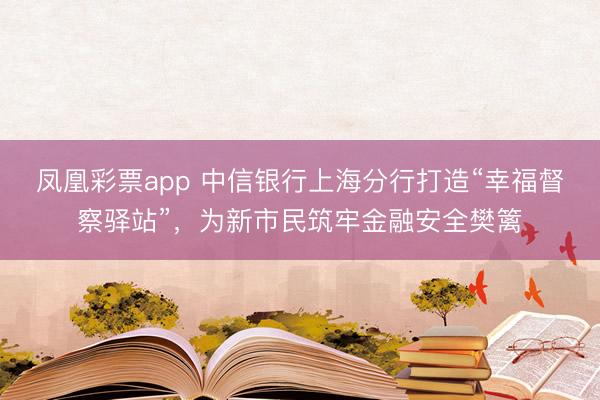 凤凰彩票app 中信银行上海分行打造“幸福督察驿站”，为新市民筑牢金融安全樊篱