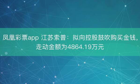 凤凰彩票app 江苏索普：拟向控股鼓吹购买金钱，走动金额为4864.19万元