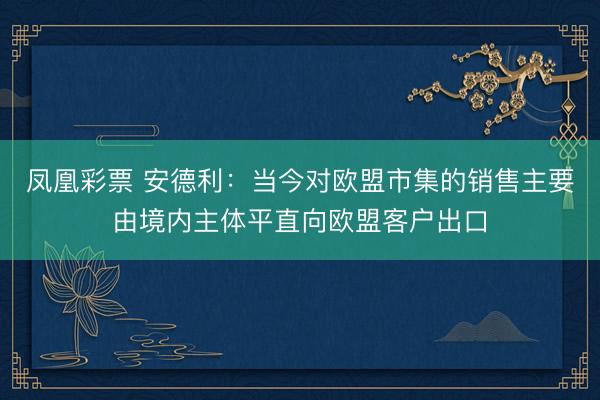 凤凰彩票 安德利：当今对欧盟市集的销售主要由境内主体平直向欧盟客户出口