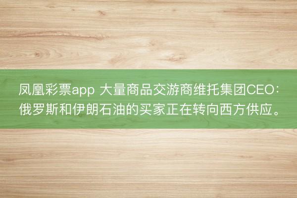 凤凰彩票app 大量商品交游商维托集团CEO：俄罗斯和伊朗石油的买家正在转向西方供应。