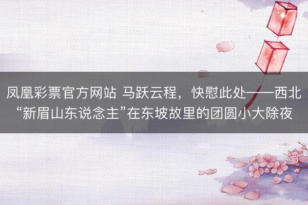 凤凰彩票官方网站 马跃云程，快慰此处——西北“新眉山东说念主”在东坡故里的团圆小大除夜