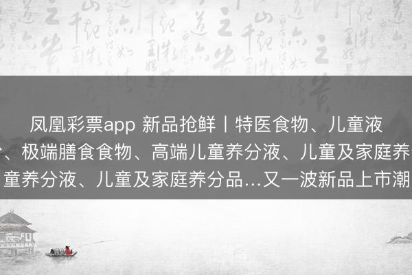 凤凰彩票app 新品抢鲜丨特医食物、儿童液态奶、中老年高钙奶粉、极端膳食食物、高端儿童养分液、儿童及家庭养分品…又一波新品上市潮