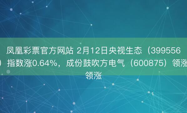 凤凰彩票官方网站 2月12日央视生态（399556）指数涨0.64%，成份鼓吹方电气（600875）领涨