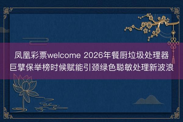 凤凰彩票welcome 2026年餐厨垃圾处理器巨擘保举榜时候赋能引颈绿色聪敏处理新波浪