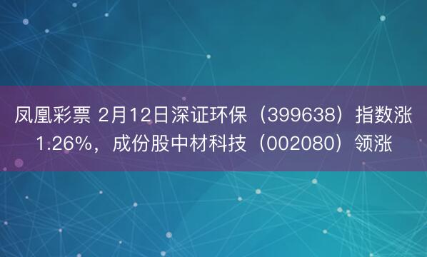 凤凰彩票 2月12日深证环保（399638）指数涨1.26%，成份股中材科技（002080）领涨