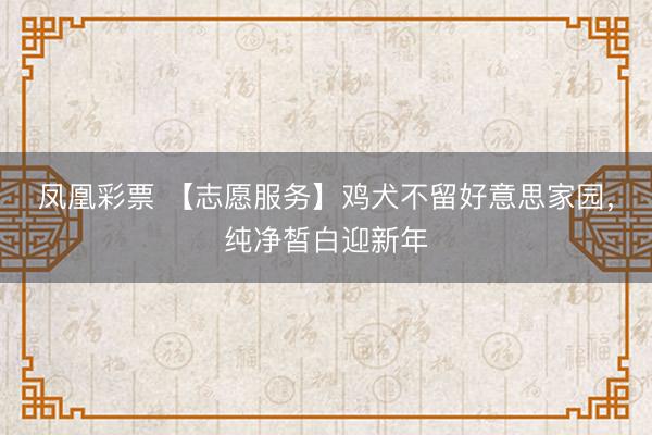 凤凰彩票 【志愿服务】鸡犬不留好意思家园，纯净皙白迎新年