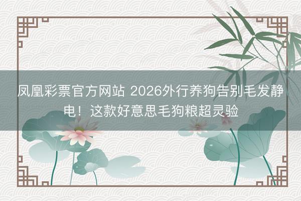 凤凰彩票官方网站 2026外行养狗告别毛发静电！这款好意思毛狗粮超灵验