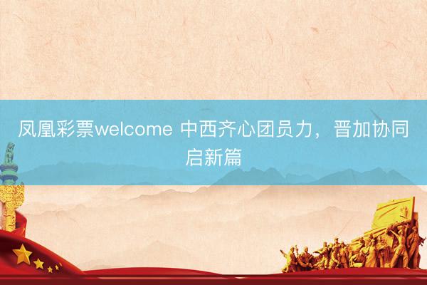 凤凰彩票welcome 中西齐心团员力，晋加协同启新篇