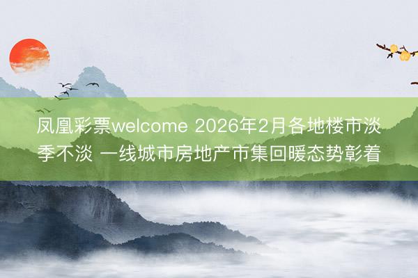 凤凰彩票welcome 2026年2月各地楼市淡季不淡 一线城市房地产市集回暖态势彰着