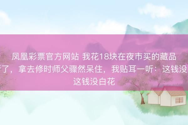 凤凰彩票官方网站 我花18块在夜市买的藏品刀断了，拿去修时师父骤然呆住，我贴耳一听：这钱没白花
