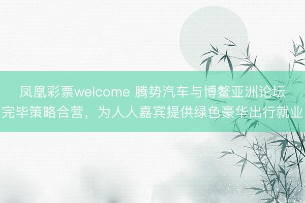 凤凰彩票welcome 腾势汽车与博鳌亚洲论坛完毕策略合营，为人人嘉宾提供绿色豪华出行就业