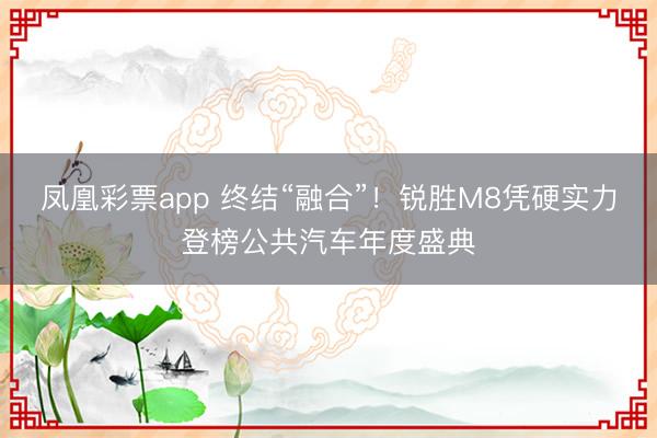 凤凰彩票app 终结“融合”！锐胜M8凭硬实力登榜公共汽车年度盛典