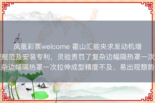 凤凰彩票welcome 霍山汇能央求发动机增压器薄板隔热罩拉伸成型规范及安装专利，灵验责罚了复杂边幅隔热罩一次拉伸成型精度不及、易出现颓势的问题