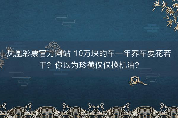 凤凰彩票官方网站 10万块的车一年养车要花若干？你以为珍藏仅仅换机油？