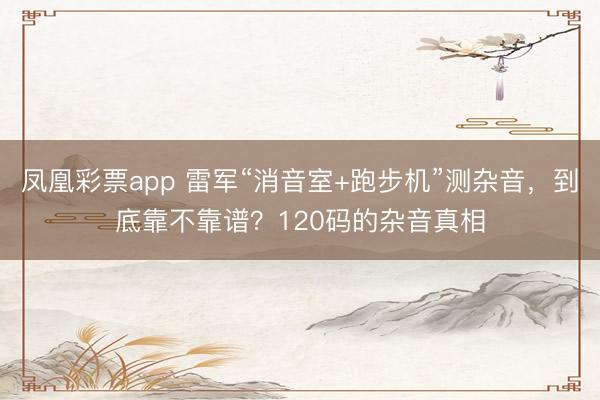 凤凰彩票app 雷军“消音室+跑步机”测杂音，到底靠不靠谱？120码的杂音真相