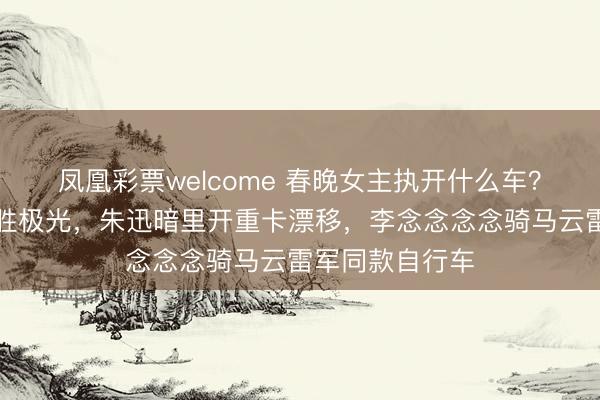 凤凰彩票welcome 春晚女主执开什么车？马凡舒独宠揽胜极光，朱迅暗里开重卡漂移，李念念念念骑马云雷军同款自行车