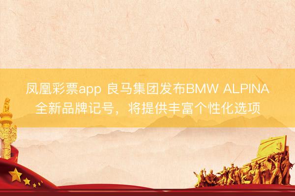 凤凰彩票app 良马集团发布BMW ALPINA全新品牌记号，将提供丰富个性化选项