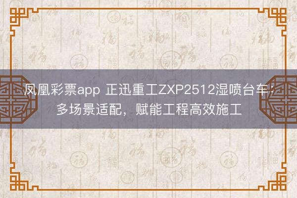 凤凰彩票app 正迅重工ZXP2512湿喷台车：多场景适配，赋能工程高效施工