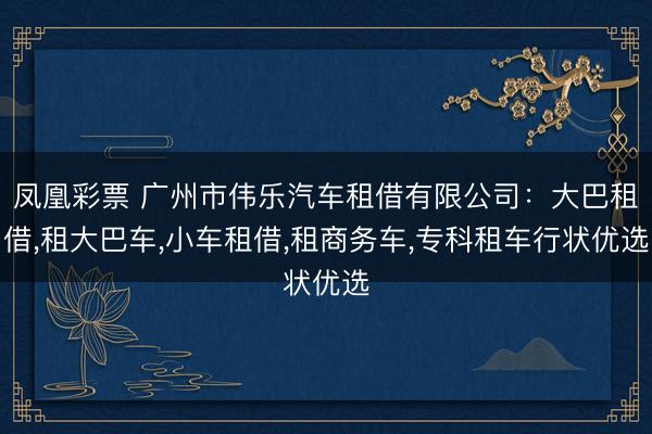 凤凰彩票 广州市伟乐汽车租借有限公司：大巴租借,租大巴车,小车租借,租商务车,专科租车行状优选