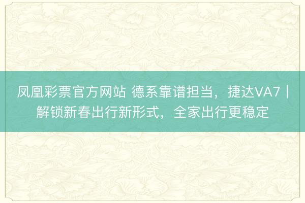 凤凰彩票官方网站 德系靠谱担当，捷达VA7｜解锁新春出行新形式，全家出行更稳定