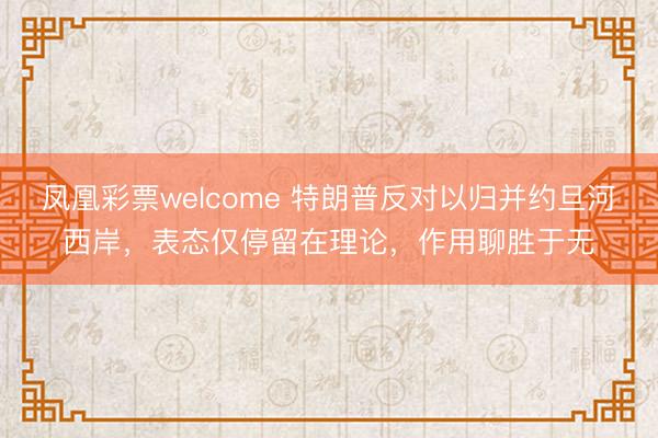 凤凰彩票welcome 特朗普反对以归并约旦河西岸，表态仅停留在理论，作用聊胜于无