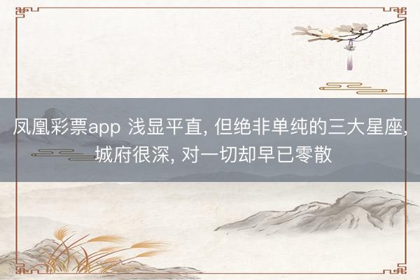 凤凰彩票app 浅显平直, 但绝非单纯的三大星座, 城府很深, 对一切却早已零散