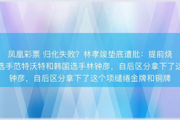 凤凰彩票 归化失败?林孝竣垫底遭批:提前烧毁走过场同组的荷兰选手范特沃特和韩国选手林钟彦,自后区分拿下了这个项缱绻金牌和铜牌